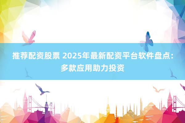 推荐配资股票 2025年最新配资平台软件盘点：多款应用助力投资