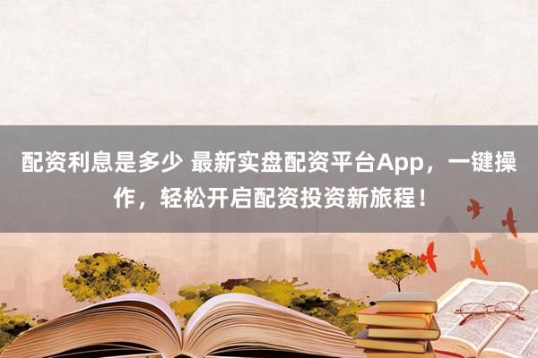 配资利息是多少 最新实盘配资平台App，一键操作，轻松开启配资投资新旅程！