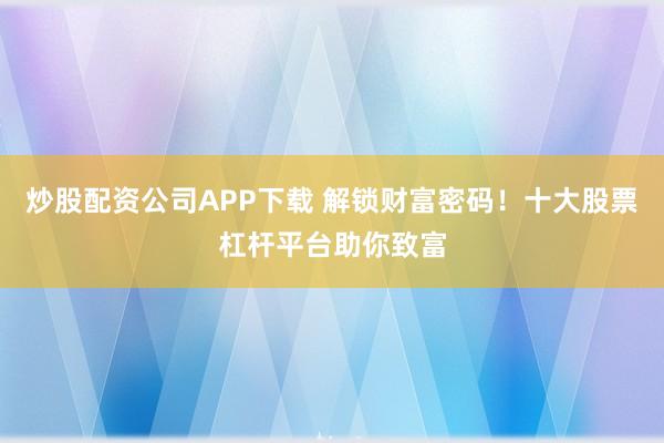 炒股配资公司APP下载 解锁财富密码！十大股票杠杆平台助你致富