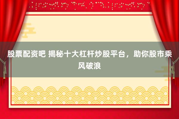 股票配资吧 揭秘十大杠杆炒股平台，助你股市乘风破浪