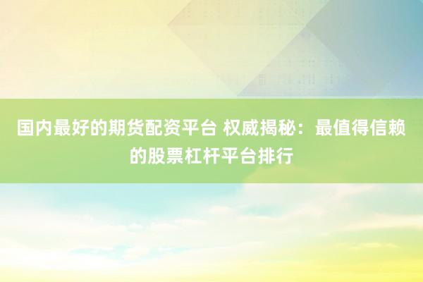 国内最好的期货配资平台 权威揭秘：最值得信赖的股票杠杆平台排行