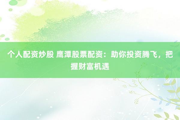 个人配资炒股 鹰潭股票配资：助你投资腾飞，把握财富机遇