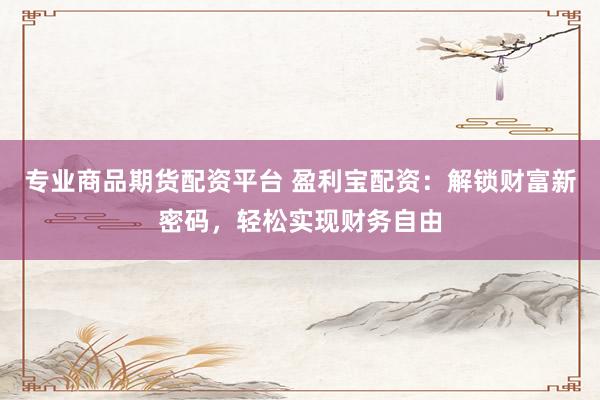 专业商品期货配资平台 盈利宝配资：解锁财富新密码，轻松实现财务自由