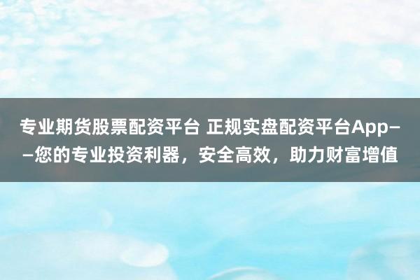 专业期货股票配资平台 正规实盘配资平台App——您的专业投资利器，安全高效，助力财富增值