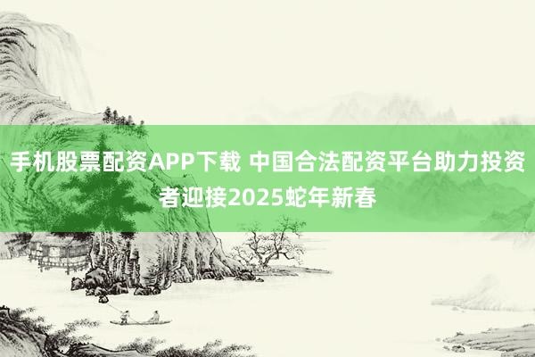 手机股票配资APP下载 中国合法配资平台助力投资者迎接2025蛇年新春