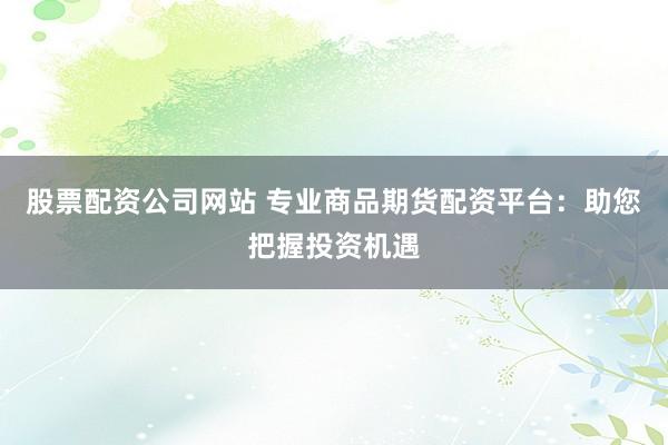 股票配资公司网站 专业商品期货配资平台：助您把握投资机遇