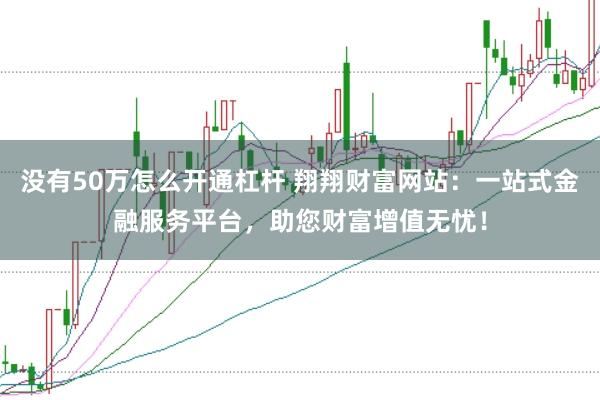 没有50万怎么开通杠杆 翔翔财富网站：一站式金融服务平台，助您财富增值无忧！