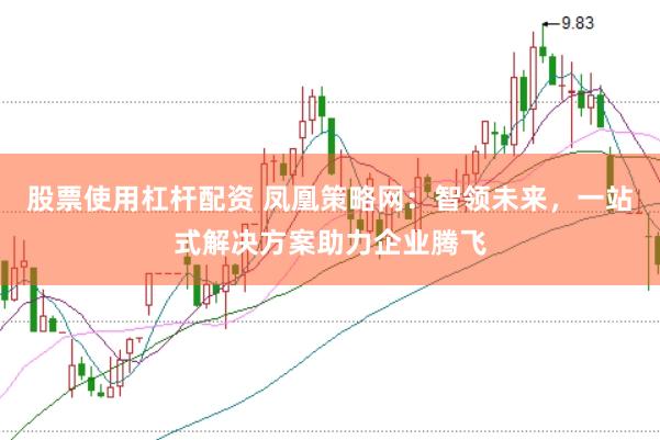 股票使用杠杆配资 凤凰策略网：智领未来，一站式解决方案助力企业腾飞