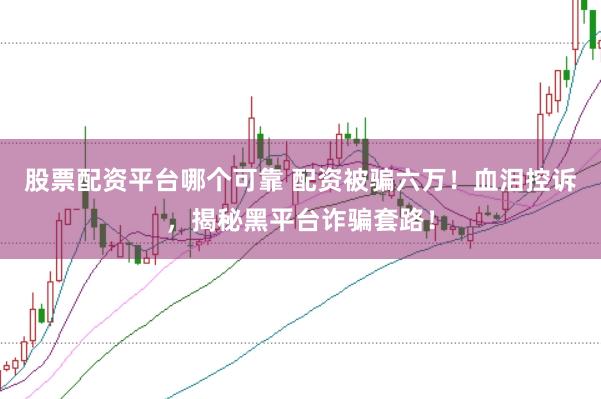 股票配资平台哪个可靠 配资被骗六万！血泪控诉，揭秘黑平台诈骗套路！