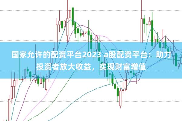 国家允许的配资平台2023 a股配资平台：助力投资者放大收益，实现财富增值