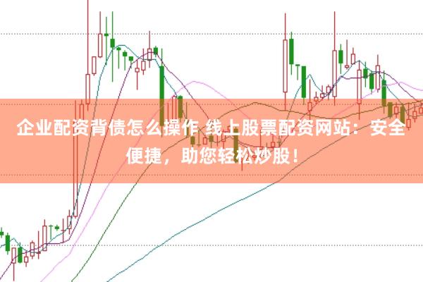 企业配资背债怎么操作 线上股票配资网站：安全便捷，助您轻松炒股！