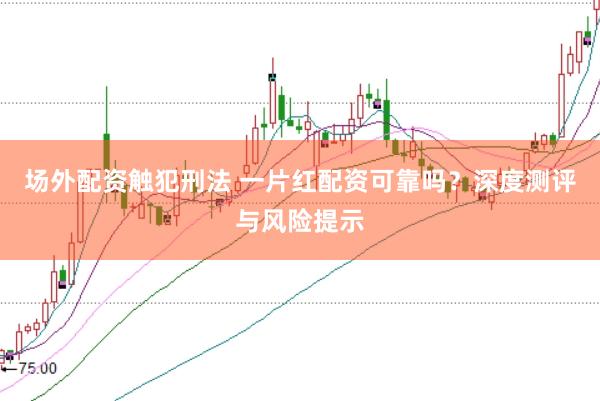 场外配资触犯刑法 一片红配资可靠吗？深度测评与风险提示