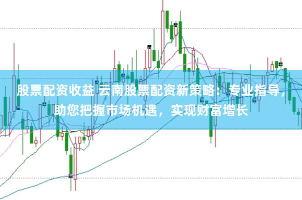 股票配资收益 云南股票配资新策略：专业指导，助您把握市场机遇，实现财富增长