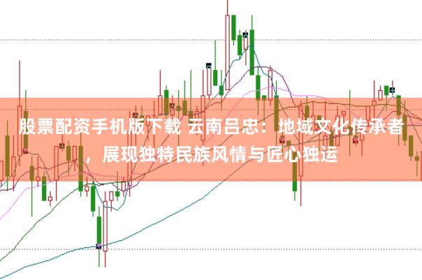 股票配资手机版下载 云南吕忠：地域文化传承者，展现独特民族风情与匠心独运