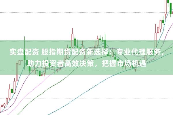 实盘配资 股指期货配资新选择：专业代理服务，助力投资者高效决策，把握市场机遇