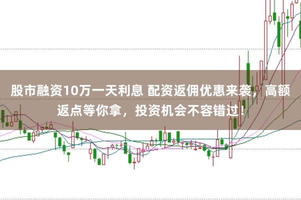 股市融资10万一天利息 配资返佣优惠来袭，高额返点等你拿，投资机会不容错过！