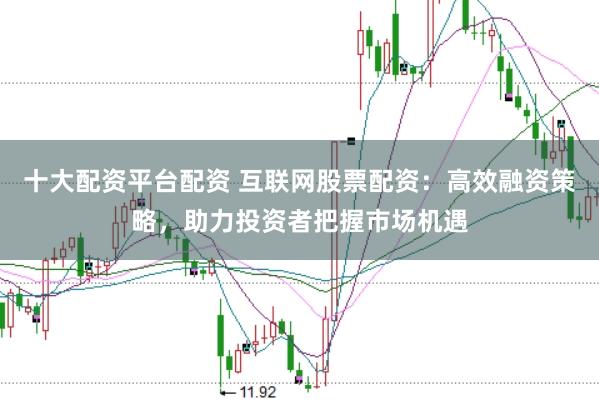 十大配资平台配资 互联网股票配资：高效融资策略，助力投资者把握市场机遇