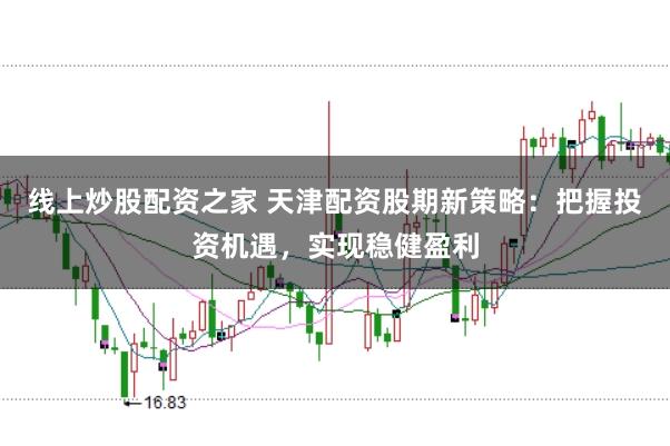 线上炒股配资之家 天津配资股期新策略：把握投资机遇，实现稳健盈利