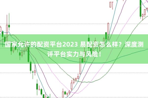 国家允许的配资平台2023 易配资怎么样？深度测评平台实力与风险！