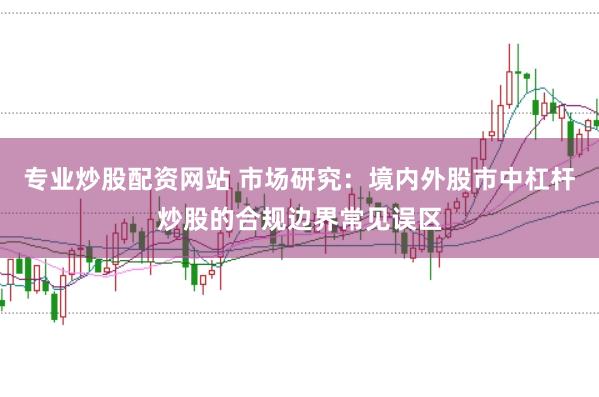 专业炒股配资网站 市场研究：境内外股市中杠杆炒股的合规边界常见误区