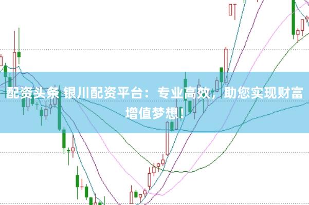 配资头条 银川配资平台：专业高效，助您实现财富增值梦想！