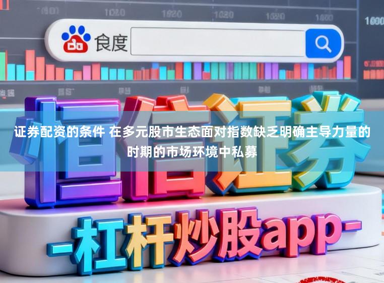 证券配资的条件 在多元股市生态面对指数缺乏明确主导力量的时期的市场环境中私募