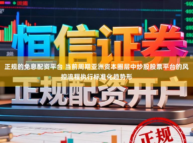 正规的免息配资平台 当前周期亚洲资本圈层中炒股股票平台的风控流程执行标准化趋势形