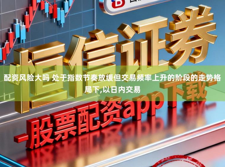 配资风险大吗 处于指数节奏放缓但交易频率上升的阶段的走势格局下,以日内交易