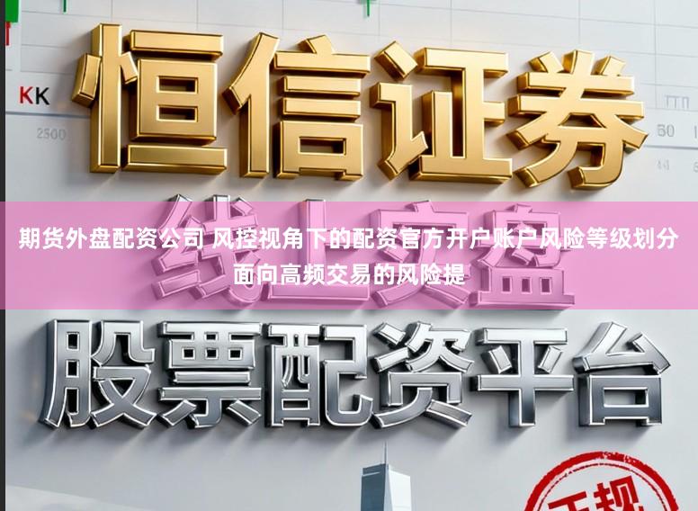期货外盘配资公司 风控视角下的配资官方开户账户风险等级划分面向高频交易的风险提