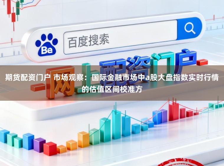 期货配资门户 市场观察：国际金融市场中a股大盘指数实时行情的估值区间校准方