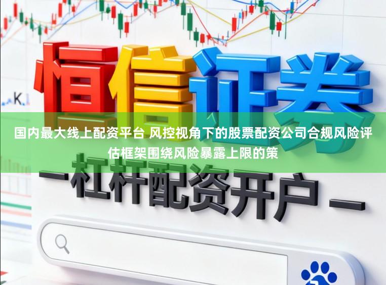国内最大线上配资平台 风控视角下的股票配资公司合规风险评估框架围绕风险暴露上限的策