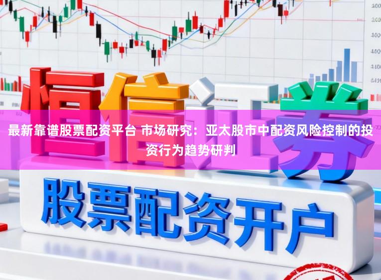 最新靠谱股票配资平台 市场研究：亚太股市中配资风险控制的投资行为趋势研判